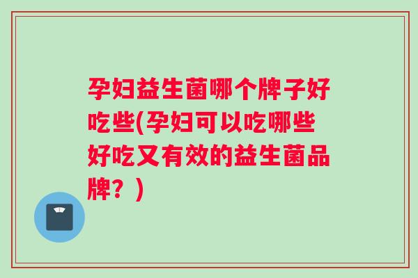 孕妇益生菌哪个牌子好吃些(孕妇可以吃哪些好吃又有效的益生菌品牌？)