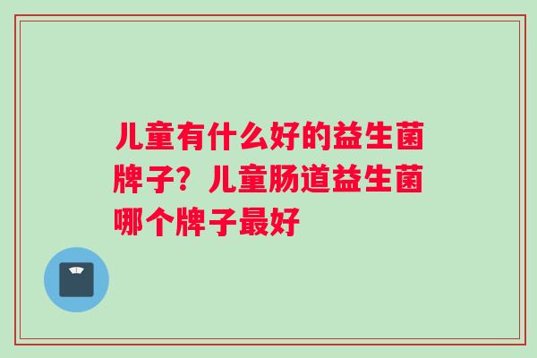 儿童有什么好的益生菌牌子？儿童肠道益生菌哪个牌子最好