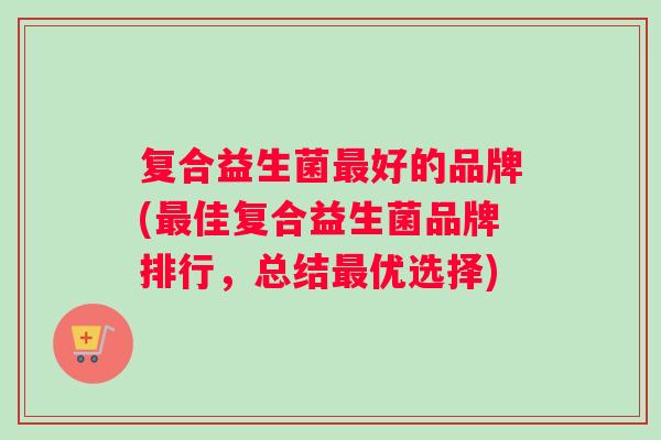 复合益生菌最好的品牌(最佳复合益生菌品牌排行，总结最优选择)