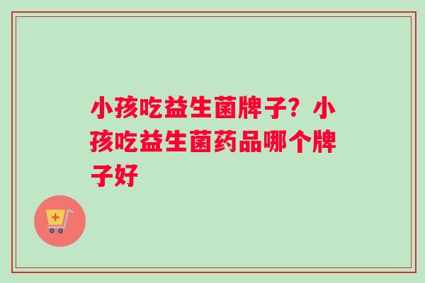 小孩吃益生菌牌子？小孩吃益生菌药品哪个牌子好