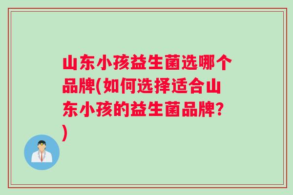 山东小孩益生菌选哪个品牌(如何选择适合山东小孩的益生菌品牌？)