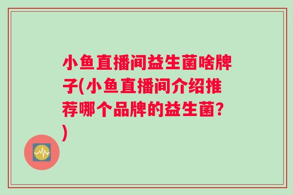 小鱼直播间益生菌啥牌子(小鱼直播间介绍推荐哪个品牌的益生菌?) 小鱼直播间益生菌啥牌子(小鱼直播间介绍推荐哪个品牌的益生菌?)