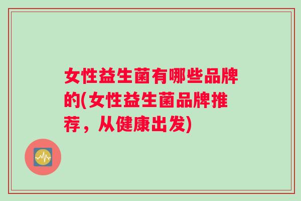 女性益生菌有哪些品牌的(女性益生菌品牌推荐，从健康出发)
