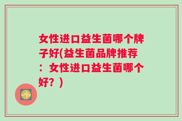 女性进口益生菌哪个牌子好(益生菌品牌推荐：女性进口益生菌哪个好？)