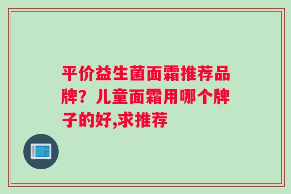 平价益生菌面霜推荐品牌？儿童面霜用哪个牌子的好,求推荐