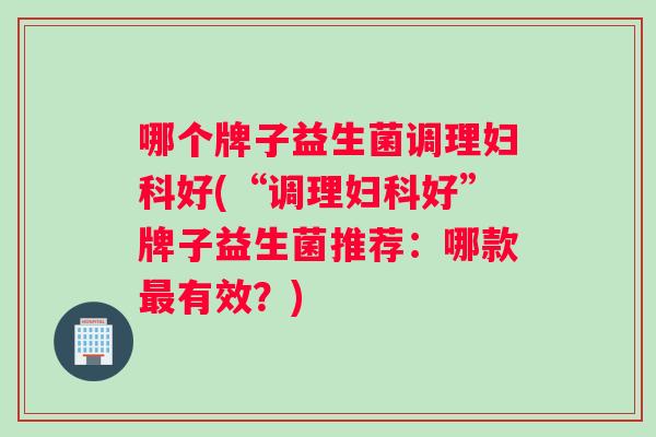 哪个牌子益生菌调理妇科好(“调理妇科好”牌子益生菌推荐：哪款最有效？)