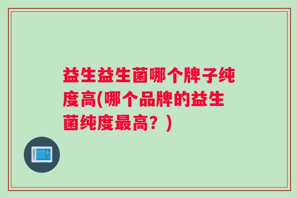 益生益生菌哪个牌子纯度高(哪个品牌的益生菌纯度最高？)