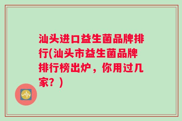 汕头进口益生菌品牌排行(汕头市益生菌品牌排行榜出炉，你用过几家？)