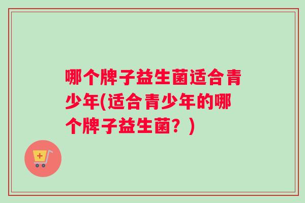 哪个牌子益生菌适合青少年(适合青少年的哪个牌子益生菌？)