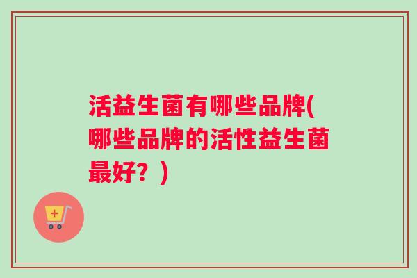 活益生菌有哪些品牌(哪些品牌的活性益生菌好？)