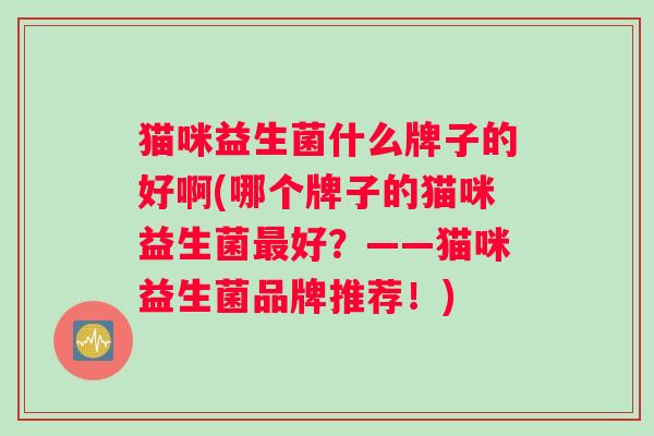 猫咪益生菌什么牌子的好啊(哪个牌子的猫咪益生菌好？——猫咪益生菌品牌推荐！)