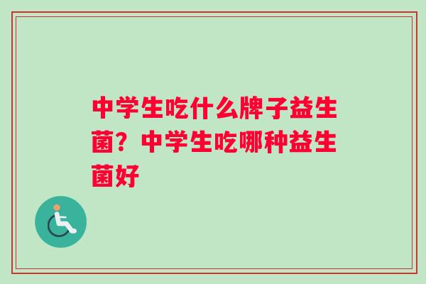 中学生吃什么牌子益生菌？中学生吃哪种益生菌好