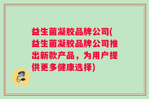 益生菌凝胶品牌公司(益生菌凝胶品牌公司推出新款产品，为用户提供更多健康选择)