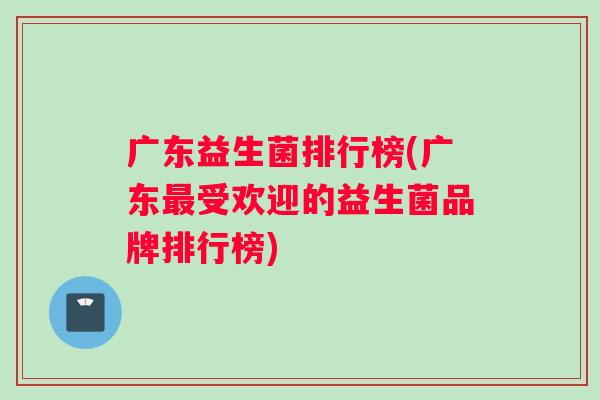 广东益生菌排行榜(广东最受欢迎的益生菌品牌排行榜)