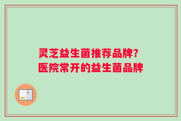 灵芝益生菌推荐品牌？医院常开的益生菌品牌