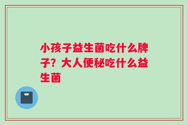 小孩子益生菌吃什么牌子？大人便秘吃什么益生菌