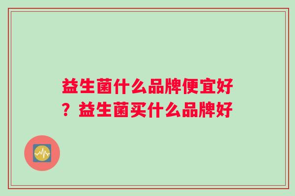 益生菌什么品牌便宜好？益生菌买什么品牌好