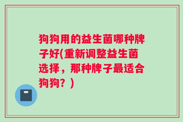 狗狗用的益生菌哪种牌子好(重新调整益生菌选择，那种牌子适合狗狗？)