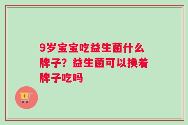 9岁宝宝吃益生菌什么牌子？益生菌可以换着牌子吃吗