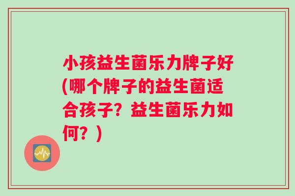 小孩益生菌乐力牌子好(哪个牌子的益生菌适合孩子？益生菌乐力如何？)