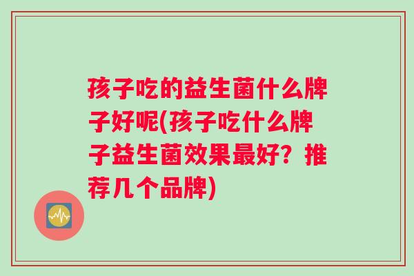 孩子吃的益生菌什么牌子好呢(孩子吃什么牌子益生菌效果最好？推荐几个品牌)