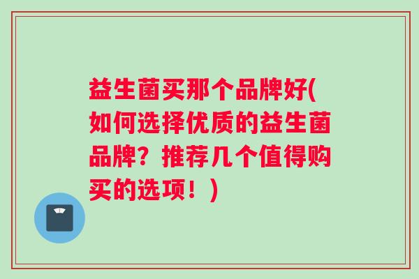 益生菌买那个品牌好(如何选择优质的益生菌品牌？推荐几个值得购买的选项！)