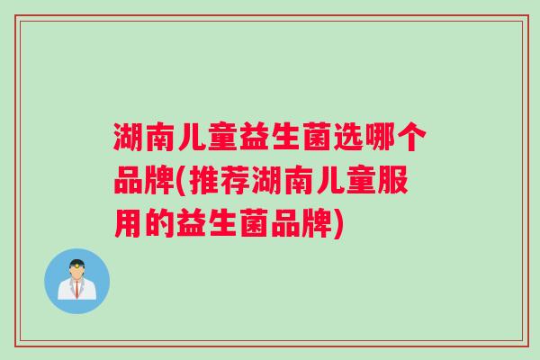 湖南儿童益生菌选哪个品牌(推荐湖南儿童服用的益生菌品牌)