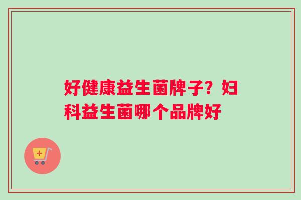 好健康益生菌牌子？益生菌哪个品牌好