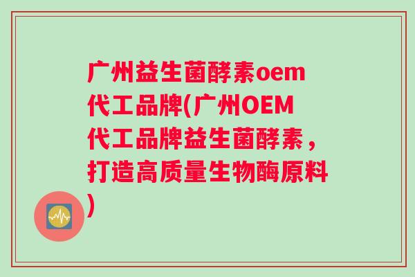 广州益生菌酵素oem代工品牌(广州OEM代工品牌益生菌酵素，打造高质量生物酶原料)
