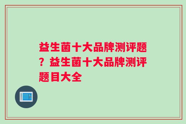 益生菌十大品牌测评题?益生菌十大品牌测评题目大全 益生菌十大品牌测评题?益生菌十大品牌测评题目大全