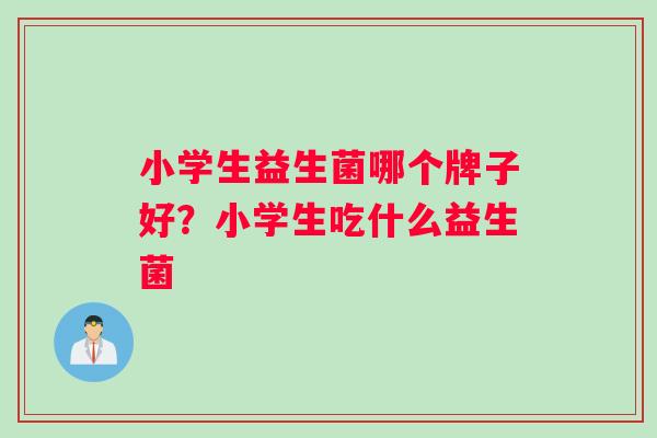 小学生益生菌哪个牌子好？小学生吃什么益生菌
