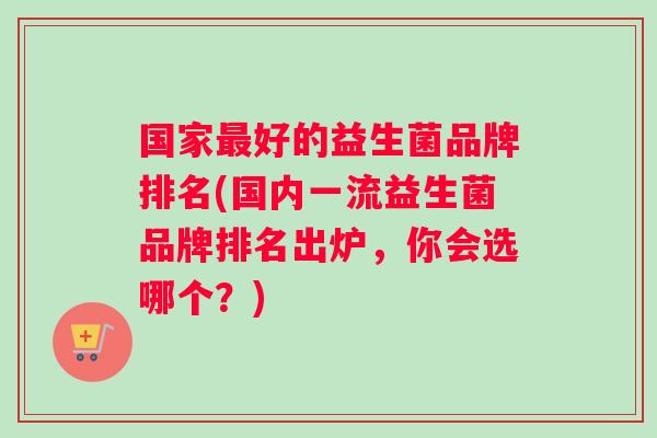 国家好的益生菌品牌排名(国内一流益生菌品牌排名出炉，你会选哪个？)