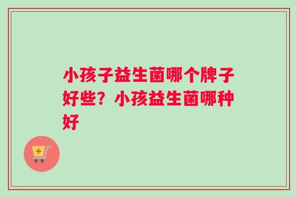 小孩子益生菌哪个牌子好些？小孩益生菌哪种好