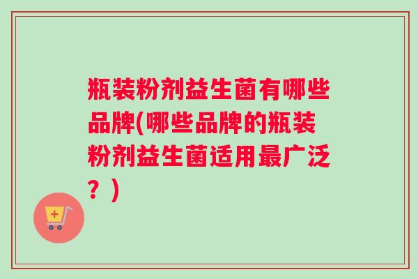 瓶装粉剂益生菌有哪些品牌(哪些品牌的瓶装粉剂益生菌适用最广泛？)