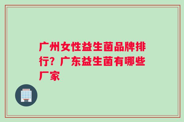 广州女性益生菌品牌排行？广东益生菌有哪些厂家