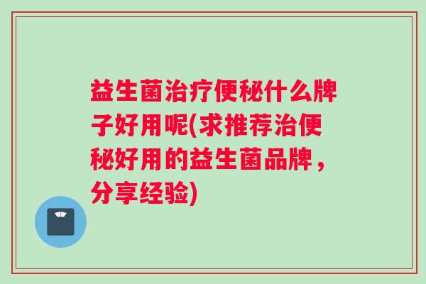 益生菌治疗便秘什么牌子好用呢(求推荐治便秘好用的益生菌品牌，分享经验)