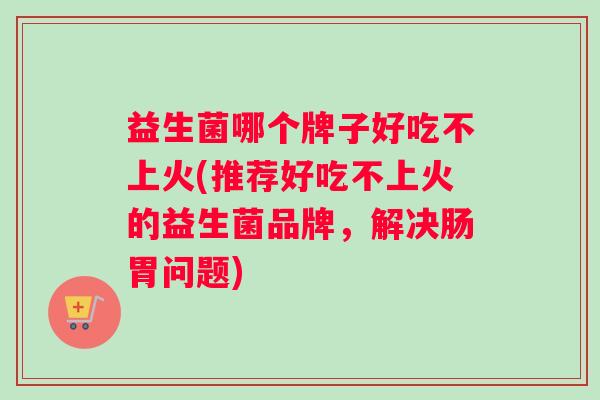 益生菌哪个牌子好吃不上火(推荐好吃不上火的益生菌品牌，解决肠胃问题)