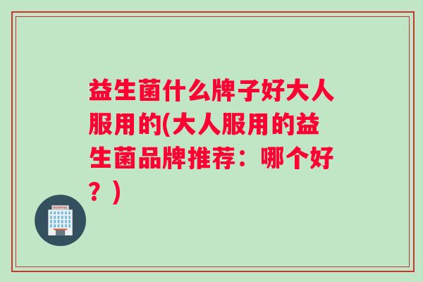 益生菌什么牌子好大人服用的(大人服用的益生菌品牌推荐：哪个好？)