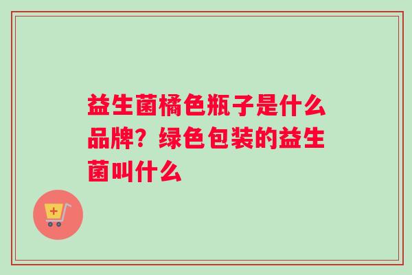 益生菌橘色瓶子是什么品牌？绿色包装的益生菌叫什么