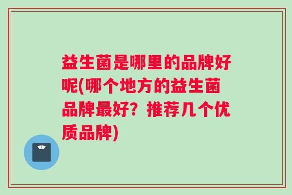 益生菌是哪里的品牌好呢(哪个地方的益生菌品牌最好？推荐几个优质品牌)