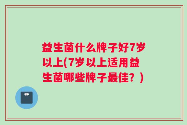 益生菌什么牌子好7岁以上(7岁以上适用益生菌哪些牌子最佳？)
