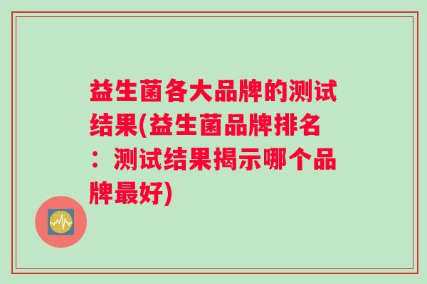 益生菌各大品牌的测试结果(益生菌品牌排名：测试结果揭示哪个品牌好)