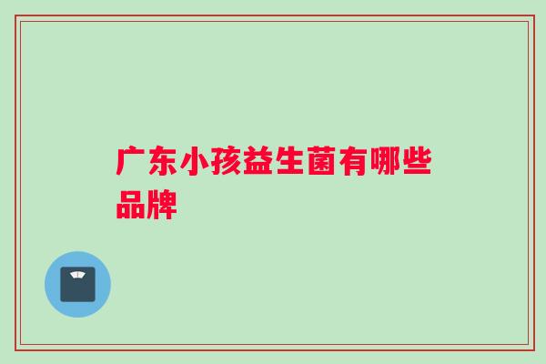 广东小孩益生菌有哪些品牌 广东小孩益生菌有哪些品牌