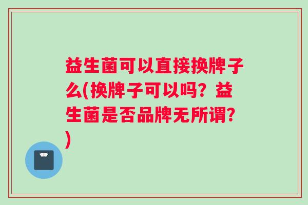益生菌可以直接换牌子么(换牌子可以吗？益生菌是否品牌无所谓？)