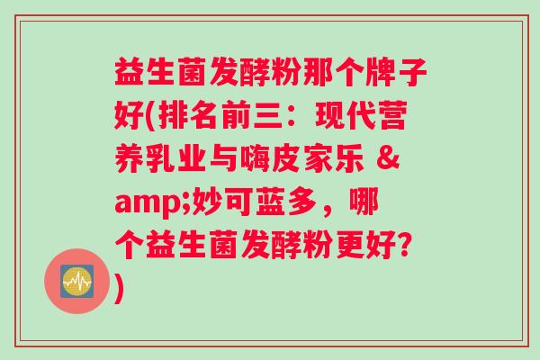 益生菌发酵粉那个牌子好(排名前三：现代营养乳业与嗨皮家乐 &妙可蓝多，哪个益生菌发酵粉更好？)