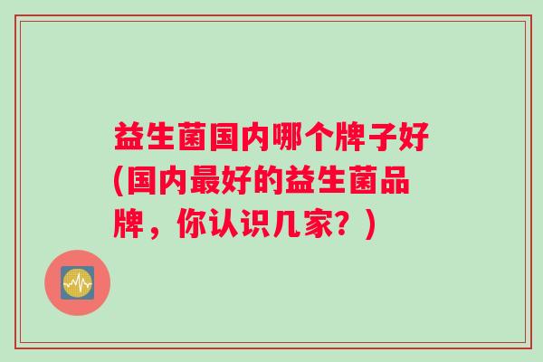益生菌国内哪个牌子好(国内好的益生菌品牌,你认识几家?) 益生菌国内哪个牌子好(国内好的益生菌品牌,你认识几家?)