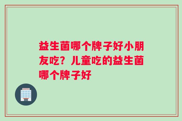 益生菌哪个牌子好小朋友吃？儿童吃的益生菌哪个牌子好