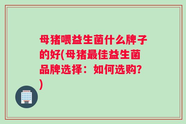 母猪喂益生菌什么牌子的好(母猪最佳益生菌品牌选择：如何选购？)