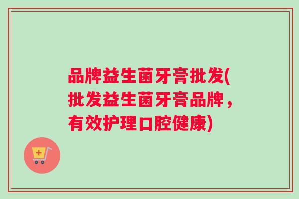 品牌益生菌牙膏批发(批发益生菌牙膏品牌，有效护理口腔健康)