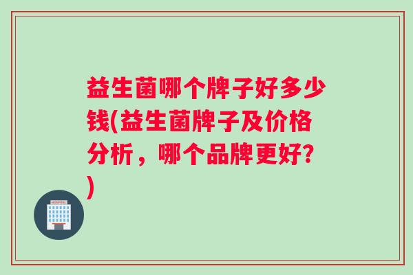 益生菌哪个牌子好多少钱(益生菌牌子及价格分析，哪个品牌更好？)
